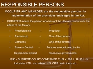 RESPONSIBLE PERSONS
    OCCUPIER AND MANAGER are the responsible persons for
           implementation of the provisions envisaged in the Act.

•    OCCUPIER means the person who has got the ultimate control over the
     affairs of the factory.

       •     Proprietorship         -    Proprietor

       •     Partnership            -    One of the partner

       •     Company                -    One of the director

       •     State or Central   -       Persons so nominated by the

            Government owned             respective governments.

       1996 – SUPREME COURT CONFIRMED THIS. (1996 LLR 981 JK
            Industries LTD., and others V/S CIFB and others etc.,
 