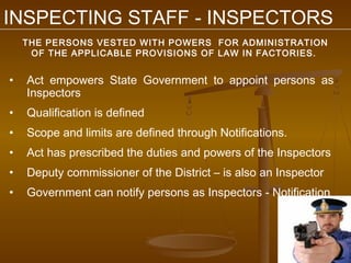 INSPECTING STAFF - INSPECTORS
    THE PERSONS VESTED WITH POWERS FOR ADMINISTRATION
     OF THE APPLICABLE PROVISIONS OF LAW IN FACTORIES.


•   Act empowers State Government to appoint persons as
    Inspectors
•   Qualification is defined
•   Scope and limits are defined through Notifications.
•   Act has prescribed the duties and powers of the Inspectors
•   Deputy commissioner of the District – is also an Inspector
•   Government can notify persons as Inspectors - Notification
 