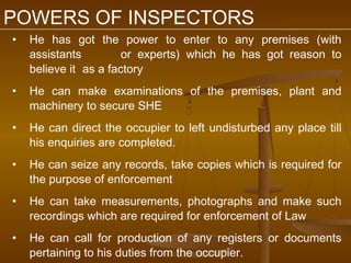 POWERS OF INSPECTORS
•   He has got the power to enter to any premises (with
    assistants         or experts) which he has got reason to
    believe it as a factory
•   He can make examinations of the premises, plant and
    machinery to secure SHE
•   He can direct the occupier to left undisturbed any place till
    his enquiries are completed.
•   He can seize any records, take copies which is required for
    the purpose of enforcement
•   He can take measurements, photographs and make such
    recordings which are required for enforcement of Law
•   He can call for production of any registers or documents
    pertaining to his duties from the occupier.
 