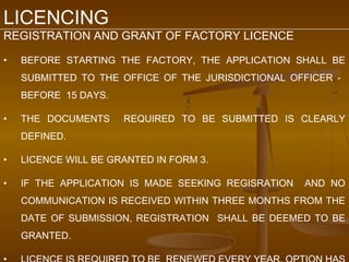 LICENCING
REGISTRATION AND GRANT OF FACTORY LICENCE

•   BEFORE STARTING THE FACTORY, THE APPLICATION SHALL BE
    SUBMITTED TO THE OFFICE OF THE JURISDICTIONAL OFFICER -
    BEFORE 15 DAYS.

•   THE DOCUMENTS     REQUIRED TO BE SUBMITTED IS CLEARLY
    DEFINED.

•   LICENCE WILL BE GRANTED IN FORM 3.

•   IF THE APPLICATION IS MADE SEEKING REGISRATION   AND NO
    COMMUNICATION IS RECEIVED WITHIN THREE MONTHS FROM THE
    DATE OF SUBMISSION, REGISTRATION SHALL BE DEEMED TO BE
    GRANTED.
 