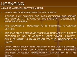 LICENCING
WHAT IS AMENDMENT/TRANSFER
•   THREE LIMITS ARE MENTIONED IN THE LICENCE.
•   IF THERE IS ANY CHANGE IN THE LIMITS SPECIFIED IN THE LICENCE
    AND CHANGE IN THE NAME OF THE FACTORY, QUESTION OF
    AMENDMENT ARISES.

•   THE DOCUMENTS      REQUIRED TO BE SUBMITTED IS CLEARLY
    DEFINED.

•   APPLICATION FOR AMENDMENT SEEKING INCREASE IN THE LIMITS
    SPECIFIED I.E., NO. OF WORKERS, HORSE POWER, KILOWATT
    SHALL BE MADE 15 DAYS PRIOR TO THE INCREASE THE
    LIMITS.

•   DUPLICATE LICENCE CAN BE OBTAINED IF THE LICENCE GRANTED
    UNDER RULE IS LOST OR ACCIDENTALY DESTROYED BY PAYING
    THE FESS OF RS.250/- ALONG WITH AN APPLICATION IN T HIS
    BEHALF
 