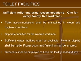 TOILET FACILITIES

    Sufficient toilet and urinal accommodations - One for
                    every twenty five workmen .

•    Toilet accommodations shall be maintained in clean and
     hygienic conditions.

•    Separate facilities for the women workmen.

•    Sufficient water facilities shall be available. Pictorial display
     shall be made. Proper doors and fastening shall be ensured.

•    Sweepers shall be employed to keep the facility neat and tidy.
 