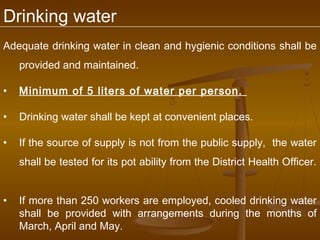 Drinking water
Adequate drinking water in clean and hygienic conditions shall be
    provided and maintained.

•   Minimum of 5 liters of water per person.

•   Drinking water shall be kept at convenient places.

•   If the source of supply is not from the public supply, the water
    shall be tested for its pot ability from the District Health Officer.


•   If more than 250 workers are employed, cooled drinking water
    shall be provided with arrangements during the months of
    March, April and May.
 