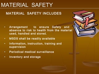 MATERIAL SAFETY
    MATERIAL SAFETY INCLUDES



•    Arrangement      to ensure Safety and
     absence to risk to health from the material
     used, handled and stored.
•    MSDS shall be readily available
•    Information, instruction, training and
     supervision
•    Periodical medical surveillance
•    Inventory and storage
 