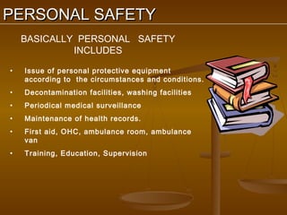 PERSONAL SAFETY
    BASICALLY PERSONAL SAFETY
             INCLUDES

•   Issue of personal protective equipment
    according to the circumstances and conditions.
•   Decontamination facilities, washing facilities
•   Periodical medical surveillance
•   Maintenance of health records.
•   First aid, OHC, ambulance room, ambulance
    van
•   Training, Education, Supervision
 