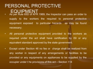 PERSONAL PROTECTIVE
   EQUIPMENT 1969, the Inspector can pass an order to
• As per Rule 65D of KFR
    supply to the workers the required to personal protective
    equipment exposed      to particular hazards     as may be found
    necessary;

•   All personal protective equipment provided to the workers as
    required under the act shall have certification by ISI or any
    equivalent standard approved by the state government.

•   Except under Section 46 no fee or charge shall be realized from
    any worker in respect of any arrangements or facilities to be
    provided or any equipments on appliances to be supplied by the
    occupier under t he provisions of this act – Section 114
 