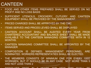 CANTEEN
•   FOOD AND OTHER ITEMS PREPARED SHALL BE SERVED ON NO
    PROFIT AND NO LOSS BASIS
•   SUFFICIENT UTENCILS, CROCKERY, CUTLERY AND CANTEEN
    EQUIPMENT SHALL BE PROVIDED BY THE MANAGEMENT.
•   PRICED CHARGED SHALL BE APPROVED BY THE CMC
•   ITEMS SERVED AND PRICES LEVIED SHALL BE DISPLAYED
•   CANTEEN ACCOUNT SHALL BE AUDITED EVERY YEAR FROM
    CHARTERED ACCOUNTANT AND BALANCE SHEET SHALL BE MADE
    AVAILABLE TO THE CANTEEN MANAGING COMMITTEE WITH IN 12
    MONTHS.
•   CANTEEN MANAGING COMMITTEE SHALL BE APPOINTED BY THE
    MANAGER
•   COMPOSITION IS DEFINED. MANAGEMENT PERSONNEL ARE
    NOMINATED. WORKERS REPRESENTATIES SHALL BE ELECTED.
•   THE MEMBERS CONSISTS OF MINIMUM ONE FOR EVERY 100O
    WORKMEN, BUT IT SHOULD BE IN ANY CASE NOT MORE THAN 5
    AND NOT LESS THAN 2
 