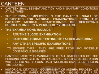 CANTEEN
•   CANTEEN SHALL BE NEAT AND TIDY AND IN SANITARY CONDITIONS
    AT ALL TIMES
•   THE PERSONS EMPLOYED IN THE CANTEEN    SHALL BE
    SUBJECTED FOR MEDICAL EXAMINATIONS FROM THE
    FACTORY  MEDICAL    PRACTITIONER   OR CERTIFYING
    SURGEON ONCE IN A PERIOD OF 12 MONTHS
•   THE EXAMINATIONS INCLUDE
     •   ROUTINE BLOOD EXAMINATION
     •   BACTERIOLOGICAL TESTING OF FAECES AND URINE
     •   ANY OTHER SPECIFIC EXAMINATIONS
     TO ENSURE THAT    THEY ARE FREE FROM ANY POSSIBLE
        CONTAGIOUS DISEASES.
•   CANTEEN FACILITY IS MANDATORY TO ALL CATEGORIES OF THE
    PERSONS EMPLOYED IN THE FACTORY – SPECIFIC DELIBERATION
    WITH REFERENCE TO CONTRACT WORKERS HAVE BEEN HELD IN
    THE COURTS.
•   HISTORICAL CITATONS “ GOVERNMENT OF ANDHRA PRADESH V/S
    BHDRACHALAM PAPER BOARDS LIIMITED, 1990 (60) FLR 517 AP:
 