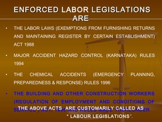 ENFORCED LABOR LEGISLATIONS
               ARE
•   THE LABOR LAWS (EXEMPTIONS FROM FURNISHING RETURNS
    AND MAINTAINING REGISTER BY CERTAIN ESTABLISHMENT)
    ACT 1988

•   MAJOR ACCIDENT HAZARD CONTROL (KARNATAKA) RULES
    1994

•   THE    CHEMICAL   ACCIDENTS   (EMERGENCY   PLANNING,
    PREPAREDNESS & RESPONSE) RULES 1996

•   THE BUILDING AND OTHER CONSTRUCTION WORKERS
    (REGULATION OF EMPLOYMENT AND CONDITIONS OF
    SERVICE ) ACT, 1996ARE CUSTOMARILY THEREUNDER
      THE ABOVE ACTS AND RULES MADE CALLED AS
                        “ LABOUR LEGISLATIONS ”.
 