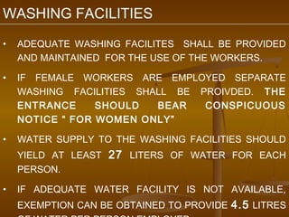 WASHING FACILITIES
•   ADEQUATE WASHING FACILITES SHALL BE PROVIDED
    AND MAINTAINED FOR THE USE OF THE WORKERS.

•   IF FEMALE WORKERS ARE EMPLOYED SEPARATE
    WASHING FACILITIES SHALL BE PROIVDED. THE
    ENTRANCE     SHOULD   BEAR   CONSPICUOUS
    NOTICE “ FOR WOMEN ONLY”

•   WATER SUPPLY TO THE WASHING FACILITIES SHOULD
    YIELD AT LEAST 27 LITERS OF WATER FOR EACH
    PERSON.

•   IF ADEQUATE WATER FACILITY IS NOT AVAILABLE,
    EXEMPTION CAN BE OBTAINED TO PROVIDE 4.5 LITRES
 
