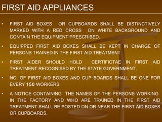 FIRST AID APPLIANCES
•   FIRST AID BOXES OR CUPBOARDS SHALL BE DISTINCTIVELY
    MARKED WITH A RED CROSS ON WHITE BACKGROUND AND
    CONTAIN THE EQUIPMENT PRESCRIBED.

•   EQUIPPED FIRST AID BOXES SHALL BE KEPT IN CHARGE OF
    PERSONS TRAINED IN THE FIRST AID TREATMENT.

•   FIRST AIDER SHOULD HOLD      CERTIFICTAE IN FIRST    AID
    TREATMENT RECOGNISED BY THE STATE GOVERNMENT.

•   NO. OF FIRST AID BOXES AND CUP BOARDS SHALL BE ONE FOR
    EVERY 150 WORKERS.

•   A NOTICE CONTAINING THE NAMES OF THE PERSONS WORKING
    IN THE FACTORY AND WHO ARE TRAINED IN THE FIRST AID
    TREATMENT SHALL BE POSTED ON OR NEAR THE FIRST AID BOXES
    OR CUPBOARDS.
 
