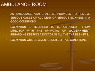 AMBULANCE ROOM
 •   AN AMBULANCE VAN SHALL BE PROVIDED TO REMOVE
     SERIOUS CASES OF ACCIDENT OR SERIOUS SICKNESS IN A
     GOOD CONDITIONS.

 •   EXEMPTION IS REQUIRED TO BE OBTAINED          FROM
     DIRECTOR WITH THE APPROVAL OF GOVERNMENT
     REGARDING KEEPING A DOCTOR IN ALL THE THREE SHIFTS.

 •   EXEMPTION WILL BE GIVEN UNDER CERTAIN CONDITIONS.
 