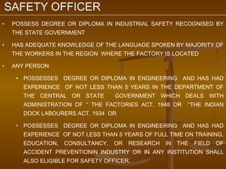 SAFETY OFFICER
•   POSSESS DEGREE OR DIPLOMA IN INDUSTRIAL SAFETY RECOGNISED BY
    THE STATE GOVERNMENT

•   HAS ADEQUATE KNOWLEDGE OF THE LANGUAGE SPOKEN BY MAJORITY OF
    THE WORKERS IN THE REGION WHERE THE FACTORY IS LOCATED

•   ANY PERSON

     • POSSESSES DEGREE OR DIPLOMA IN ENGINEERING AND HAS HAD
       EXPERIENCE OF NOT LESS THAN 5 YEARS IN THE DEPARTMENT OF
       THE CENTRAL OR STATE        GOVERNMENT WHICH DEALS WITH
       ADMINISTRATION OF “ THE FACTORIES ACT, 1948 OR     “THE INDIAN
       DOCK LABOURERS ACT, 1934 OR

     • POSSESSES DEGREE OR DIPLOMA IN ENGINEERING AND HAS HAD
       EXPERIENCE OF NOT LESS THAN 5 YEARS OF FULL TIME ON TRAINING,
       EDUCATION,   CONSULTANCY,   OR   RESEARCH   IN   THE   FIELD   OF
       ACCIDENT PREVENTIONIN INDUSTRY OR IN ANY INSTITUTION SHALL
       ALSO ELIGIBLE FOR SAFETY OFFICER.
 