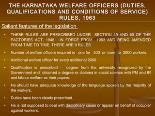 THE KARNATAKA WELFARE OFFICERS (DUTIES,
     QUALIFICATIONS AND CONDITIONS OF SERVICE)
                    RULES, 1963
Salient features of the legislation
 •    THESE RULES ARE PRESCRIBED UNDER SECTION 49 AND 50 OF THE
      FACTORIES ACT, 1948. IN FORCE FROM 1963 AND BEING AMENDED
      FROM TIME TO TIME. THERE ARE 9 RULES
 •    Number of welfare officers required is one for 500 or more to 2000 workers.
 •    Additional welfare officer for every additional 2000
 •    Qualification is prescribed - degree from the university recognized by the
      Government and obtained a degree or diploma in social science with PM and IR
      and labour welfare as their papers.
 •    He should have adequate knowledge of the language spoken by the majority of
      the workers.
 •    Duties have been clearly prescribed.
 •    He is not supposed to deal with disciplinary cases or appear on behalf of occupier
      against workers.
 