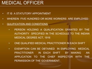 MEDICAL OFFICER

•   IT IS A STATUTORY APPOINTMENT

•   WHEREIN FIVE HUNDRED OR MORE WORKERS ARE EMPLOYED

•   QULIFICATION AND CONDITIONS

     •   PERSON HOLDING A QUALIFICATION GRANTED BY THE
         AUTHORITY SPECIFIED IN THE SCHEDULE TO THE INDIAN
         MEDICAL DEGREE ACT, 1916

     •   ONE QUALIFIED MEDICAL PRACTITIONER IN EACH SHIFT

     •   EXEMPTION CAN BE OBTAINED IN EMPLOYING MEDICAL
         PRACTITIONER    IN EACH SHIFT     BY MAKING        AN
         APPLICATION TO THE CHIEF INSPECTOR WITH THE
         PERMISSION OF THE GOVERNMENT.
 