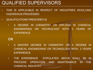QUALIFIED SUPERVISORS
•   THIS IS APPLICABLE IN RESPECT OF INDUSTRIES INVOLVING
    HAZARDOUS PROCESSES

•   QUALIFICATIONS PRESCRIED IS

     •    A DEGREE IN CHEMISTRY OR DIPLOMA IN CHEMICAL
          ENGINEERING OR TECHNOLOGY WITH 5 YEARS OF
          EXPERIENCE

     OR
     •    A MASTER DEGREE IN CHEMISTRY OR A DEGREE IN
          CHEMICAL ENGINEERING OR TECHNOLOGY WITH 2 YEARS
          EXPERIENCE.

     •    THE EXPERIENCE     STIPULATED ABOVE SHALL BE IN
          PROCESS OPERATION AND MAINTENANCE IN THE
          CHEMICAL INDUSTRY.
 
