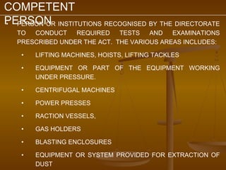COMPETENT
PERSON INSTITUTIONS RECOGNISED BY THE DIRECTORATE
• PERSON OR
  TO  CONDUCT    REQUIRED    TESTS   AND   EXAMINATIONS
  PRESCRIBED UNDER THE ACT. THE VARIOUS AREAS INCLUDES:

   •   LIFTING MACHINES, HOISTS, LIFTING TACKLES

   •   EQUIPMENT OR PART OF THE EQUIPMENT WORKING
       UNDER PRESSURE.

   •   CENTRIFUGAL MACHINES

   •   POWER PRESSES

   •   RACTION VESSELS,

   •   GAS HOLDERS

   •   BLASTING ENCLOSURES

   •   EQUIPMENT OR SYSTEM PROVIDED FOR EXTRACTION OF
       DUST
 
