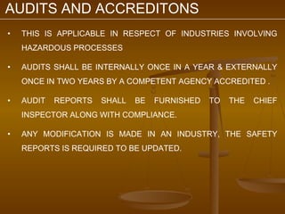 AUDITS AND ACCREDITONS
•   THIS IS APPLICABLE IN RESPECT OF INDUSTRIES INVOLVING
    HAZARDOUS PROCESSES

•   AUDITS SHALL BE INTERNALLY ONCE IN A YEAR & EXTERNALLY
    ONCE IN TWO YEARS BY A COMPETENT AGENCY ACCREDITED .

•   AUDIT   REPORTS   SHALL   BE   FURNISHED   TO   THE   CHIEF
    INSPECTOR ALONG WITH COMPLIANCE.

•   ANY MODIFICATION IS MADE IN AN INDUSTRY, THE SAFETY
    REPORTS IS REQUIRED TO BE UPDATED.
 