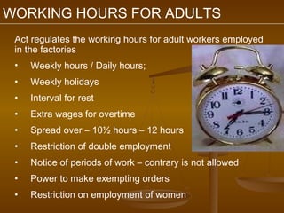 WORKING HOURS FOR ADULTS
 Act regulates the working hours for adult workers employed
 in the factories
 •   Weekly hours / Daily hours;
 •   Weekly holidays
 •   Interval for rest
 •   Extra wages for overtime
 •   Spread over – 10½ hours – 12 hours
 •   Restriction of double employment
 •   Notice of periods of work – contrary is not allowed
 •   Power to make exempting orders
 •   Restriction on employment of women
 