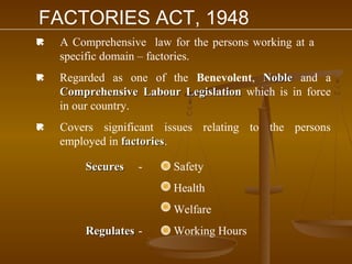 FACTORIES ACT, 1948
   A Comprehensive law for the persons working at a
    specific domain – factories.
   Regarded as one of the Benevolent, Noble and a
    Comprehensive Labour Legislation which is in force
    in our country.
   Covers significant issues relating to the persons
    employed in factories.
                factories

        Secures   -      Safety
                         Health
                         Welfare
        Regulates -      Working Hours
 