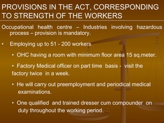 PROVISIONS IN THE ACT, CORRESPONDING
TO STRENGTH OF THE WORKERS
Occupational health centre – Industries involving hazardous
  process – provision is mandatory.

•   Employing up to 51 - 200 workers

    • OHC having a room with minimum floor area 15 sq.meter.

    • Factory Medical officer on part time basis - visit the
    factory twice in a week.

    • He will carry out preemployment and periodical medical
      examinations.

    • One qualified and trained dresser cum compounder on
      duty throughout the working period.
 
