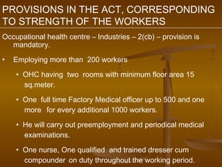 PROVISIONS IN THE ACT, CORRESPONDING
TO STRENGTH OF THE WORKERS
Occupational health centre – Industries – 2(cb) – provision is
  mandatory.

•   Employing more than 200 workers

    • OHC having two rooms with minimum floor area 15
      sq.meter.

    • One full time Factory Medical officer up to 500 and one
      more for every additional 1000 workers.

    • He will carry out preemployment and periodical medical
      examinations.

    • One nurse, One qualified and trained dresser cum
      compounder on duty throughout the working period.
 