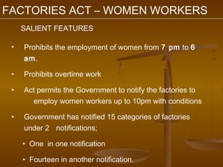FACTORIES ACT – WOMEN WORKERS
     SALIENT FEATURES

 •   Prohibits the employment of women from 7 pm to 6
     am.

 •   Prohibits overtime work

 •   Act permits the Government to notify the factories to
        employ women workers up to 10pm with conditions

 •   Government has notified 15 categories of factories
     under 2 notifications;

     • One in one notification

     • Fourteen in another notification.
 