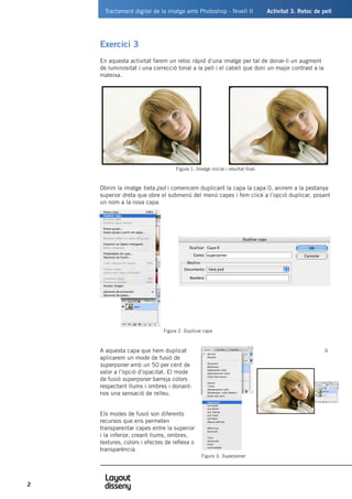 Tractament digital de la imatge amb Photoshop - Nivell II	 Activitat 3. Retoc de pell
2
Exercici 3
En aquesta activitat farem un retoc ràpid d’una imatge per tal de donar-li un augment
de luminositat i una correcció tonal a la pell i el cabell que doni un major contrast a la
mateixa.
Obrim la imatge tieta.psd i comencem duplicant la capa la capa 0, anirem a la pestanya
superior dreta que obre el submenú del menú capes i fem click a l’opció duplicar, posant
un nom a la nova capa.
A aquesta capa que hem duplicat li
aplicarem un mode de fusió de
superponer amb un 50 per cent de
valor a l’opció d’opacitat. El mode
de fusió superponer barreja colors
respectant llums i ombres i donant-
nos una sensació de relleu.
Els modes de fusió son diferents
recursos que ens permeten
transparentar capes entre la superior
i la inferior, creant llums, ombres,
textures, colors i efectes de reflexa o
transparència.
Figura 1. Imatge inicial i resultat final.
	 Figura 2. Duplicar capa
Figura 3. Superponer
 