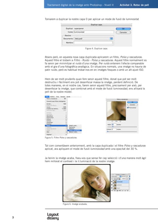 Tractament digital de la imatge amb Photoshop - Nivell II	 Activitat 3. Retoc de pell
3
Tornarem a duplicar la nostre capa 0 per aplicar un mode de fusió de luminositat
Abans però, en aquesta nova capa duplicada aplicarem un filtre, Polvo y rascaduras.
Aquest filtre el trobem a Filtro - Ruido - Polvo y rascaduras. Aquest filtre normalment es
fa servir per minimitzar el ruido d’una imatge. Per ruido entenem l’efecte comparable
amb el gra d’una fotogràfica analògica. En situacions normals, una imatge no hauria de
patir ruido, però es habitual trobar-nos-en en imatges fosques o amb un alt ajust ISO.
Hem de ser molt prudents quan fem servir aquest filtre, donat que pot ser molt
destructiu i fàcilment ens pot desenfocar massa la imatge, perdent definició. De
totes maneres, en el nostre cas, farem servir aquest filtre, precisament per això, per
desenfocar la imatge, que combinat amb el mode de fusió luminosidad, ens allisarà la
pell de la nostre model.
Tal com comentàvem anteriorment, amb la capa duplicada i el filtre Polvo y rascaduras
aplicat, ara apliquem el mode de fusió luminosidad amb una opacitat del 30 %.
Ja tenim la imatge acaba, fixeu-vos que sense fer cap selecció i d’una manera molt àgil
hem millorat el contrast i la il.luminació de la nostre imatge.
Figura 4. Duplicar capa.
Figura 5. Filtre Polvo y rascaduras.
	 Figura 6. Imatge acabada.
 