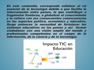 En este contenido, corresponde enfatizar el rol
esencial de la tecnología debido a que facilita la
interconexión entre países, lo que contribuye a
fragmentar fronteras, a globalizar el conocimiento
y la cultura con sus consecuentes consecuencias
en los aspectos político, económico y educativo.
Surge entonces la necesidad de fortalecer los
sistemas educativos en los países y así formar
ciudadanos con una visión amplia del mundo y
profesionales competentes en el campo de la
información, de la ciencia y de la tecnología.
 