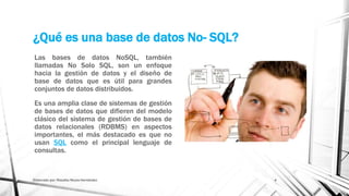 ¿Qué es una base de datos No- SQL?
Las bases de datos NoSQL, también
llamadas No Solo SQL, son un enfoque
hacia la gestión de datos y el diseño de
base de datos que es útil para grandes
conjuntos de datos distribuidos.
Es una amplia clase de sistemas de gestión
de bases de datos que difieren del modelo
clásico del sistema de gestión de bases de
datos relacionales (RDBMS) en aspectos
importantes, el más destacado es que no
usan SQL como el principal lenguaje de
consultas.
Elaborado por: Rosalba Reyes Hernández 4
 