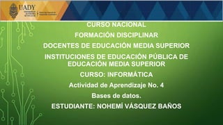 CURSO NACIONAL
FORMACIÓN DISCIPLINAR
DOCENTES DE EDUCACIÓN MEDIA SUPERIOR
INSTITUCIONES DE EDUCACIÓN PÚBLICA DE
EDUCACIÓN MEDIA SUPERIOR
CURSO: INFORMÁTICA
Actividad de Aprendizaje No. 4
Bases de datos.
ESTUDIANTE: NOHEMÍ VÁSQUEZ BAÑOS
 