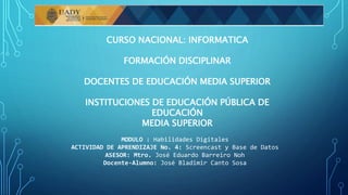 CURSO NACIONAL: INFORMATICA
FORMACIÓN DISCIPLINAR
DOCENTES DE EDUCACIÓN MEDIA SUPERIOR
INSTITUCIONES DE EDUCACIÓN PÚBLICA DE
EDUCACIÓN
MEDIA SUPERIOR
MODULO : Habilidades Digitales
ACTIVIDAD DE APRENDIZAJE No. 4: Screencast y Base de Datos
ASESOR: Mtro. José Eduardo Barreiro Noh
Docente-Alumno: José Bladimir Canto Sosa
 
