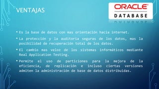 VENTAJAS
• Es la base de datos con mas orientación hacia internet.
• La protección y la auditoria seguras de los datos, mas la
posibilidad de recuperación total de los datos.
• El cambio mas veloz de los sistemas informáticos mediante
Real Application Testing.
• Permite el uso de particiones para la mejora de la
eficiencia, de replicación e incluso ciertas versiones
admiten la administración de base de datos distribuidas.
 