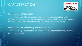 CARACTERISTICAS
Topologías configurables
· Los administradores pueden indicar cuanta capacidad está
disponible en un nodo de almacenamiento permitiendo a los nodos
con más capacidad almacenar varios nodos de replicación
Administración sencilla y Monitorización:
· Oracle NoSQL suministra un servicio de administración, tanto
por consola web
 