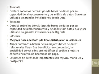 • Teradata
• Destaca sobre los demás tipos de bases de datos por su
capacidad de almacenamiento y de análisis de datos. Suele ser
utilizado en grandes instalaciones de Big Data.
• Teradata
• Destaca sobre los demás tipos de bases de datos por su
capacidad de almacenamiento y de análisis de datos. Suele ser
utilizado en grandes instalaciones de Big Data.
• Informix.
• Mejores Bases de Datos de libre distribución relacionales
• Ahora entramos a hablar de las mejores bases de datos
relacionales libres. Sus beneficios: su comunidad, la
posibilidad de ver e incluso modificar el código a nuestra
conveniencia y la no necesidad de pago.
• Las bases de datos más importantes son MySQL, María DB y
PostgreSQL.
10
 