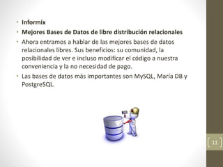 • Informix
• Mejores Bases de Datos de libre distribución relacionales
• Ahora entramos a hablar de las mejores bases de datos
relacionales libres. Sus beneficios: su comunidad, la
posibilidad de ver e incluso modificar el código a nuestra
conveniencia y la no necesidad de pago.
• Las bases de datos más importantes son MySQL, María DB y
PostgreSQL.
11
 