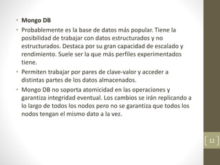 • Mongo DB
• Probablemente es la base de datos más popular. Tiene la
posibilidad de trabajar con datos estructurados y no
estructurados. Destaca por su gran capacidad de escalado y
rendimiento. Suele ser la que más perfiles experimentados
tiene.
• Permiten trabajar por pares de clave-valor y acceder a
distintas partes de los datos almacenados.
• Mongo DB no soporta atomicidad en las operaciones y
garantiza integridad eventual. Los cambios se irán replicando a
lo largo de todos los nodos pero no se garantiza que todos los
nodos tengan el mismo dato a la vez.
12
 