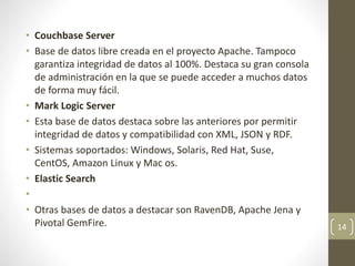 • Couchbase Server
• Base de datos libre creada en el proyecto Apache. Tampoco
garantiza integridad de datos al 100%. Destaca su gran consola
de administración en la que se puede acceder a muchos datos
de forma muy fácil.
• Mark Logic Server
• Esta base de datos destaca sobre las anteriores por permitir
integridad de datos y compatibilidad con XML, JSON y RDF.
• Sistemas soportados: Windows, Solaris, Red Hat, Suse,
CentOS, Amazon Linux y Mac os.
• Elastic Search
•
• Otras bases de datos a destacar son RavenDB, Apache Jena y
Pivotal GemFire. 14
 