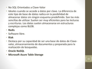 • No SQL Orientados a Clave-Valor
• Ideales cuando se accede a datos por clave. La diferencia de
este tipo de base de datos radica en la posibilidad de
almacenar datos sin ningún esquema predefinido. Son las más
sencillas de utilizar. Suelen ser muy eficientes para las lecturas
y escrituras. Los datos suelen almacenarse en estructuras
complejas como BLOB.
• Redis
• Software libre.
• Riak
• Destaca por su capacidad de ser una base de datos de Clave-
valor, almacenamiento de documentos y preparada para la
realización de búsquedas.
• Oracle NoSQL
• Microsoft Azure Table Storage
15
 