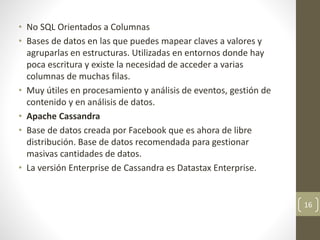 • No SQL Orientados a Columnas
• Bases de datos en las que puedes mapear claves a valores y
agruparlas en estructuras. Utilizadas en entornos donde hay
poca escritura y existe la necesidad de acceder a varias
columnas de muchas filas.
• Muy útiles en procesamiento y análisis de eventos, gestión de
contenido y en análisis de datos.
• Apache Cassandra
• Base de datos creada por Facebook que es ahora de libre
distribución. Base de datos recomendada para gestionar
masivas cantidades de datos.
• La versión Enterprise de Cassandra es Datastax Enterprise.
16
 