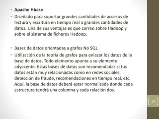 • Apache Hbase
• Diseñado para soportar grandes cantidades de accesos de
lectura y escritura en tiempo real a grandes cantidades de
datos. Una de sus ventajas es que correo sobre Hadoop y
sobre el sistema de ficheros Hadoop.
• Bases de datos orientadas a grafos No SQL
• Utilización de la teoría de grafos para enlazar los datos de la
base de datos. Todo elemento apunta a su elemento
adyacente. Estas bases de datos son recomendadas si tus
datos están muy relacionadas como en redes sociales,
detección de fraude, recomendaciones en tiempo real, etc.
Aquí, la base de datos deberá estar normalizada donde cada
estructura tendrá una columna y cada relación dos.
17
 