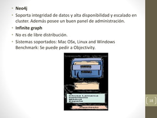 • Neo4j
• Soporta integridad de datos y alta disponibilidad y escalado en
cluster. Además posee un buen panel de administración.
• Infinite graph
• No es de libre distribución.
• Sistemas soportados: Mac OSx, Linux and Windows
Benchmark: Se puede pedir a Objectivity.
18
 