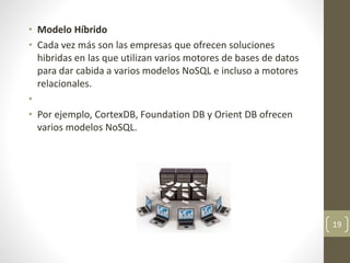 • Modelo Híbrido
• Cada vez más son las empresas que ofrecen soluciones
hibridas en las que utilizan varios motores de bases de datos
para dar cabida a varios modelos NoSQL e incluso a motores
relacionales.
•
• Por ejemplo, CortexDB, Foundation DB y Orient DB ofrecen
varios modelos NoSQL.
19
 