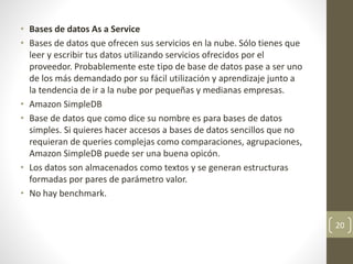 • Bases de datos As a Service
• Bases de datos que ofrecen sus servicios en la nube. Sólo tienes que
leer y escribir tus datos utilizando servicios ofrecidos por el
proveedor. Probablemente este tipo de base de datos pase a ser uno
de los más demandado por su fácil utilización y aprendizaje junto a
la tendencia de ir a la nube por pequeñas y medianas empresas.
• Amazon SimpleDB
• Base de datos que como dice su nombre es para bases de datos
simples. Si quieres hacer accesos a bases de datos sencillos que no
requieran de queries complejas como comparaciones, agrupaciones,
Amazon SimpleDB puede ser una buena opicón.
• Los datos son almacenados como textos y se generan estructuras
formadas por pares de parámetro valor.
• No hay benchmark.
20
 