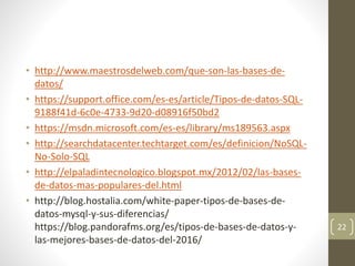 • http://www.maestrosdelweb.com/que-son-las-bases-de-
datos/
• https://support.office.com/es-es/article/Tipos-de-datos-SQL-
9188f41d-6c0e-4733-9d20-d08916f50bd2
• https://msdn.microsoft.com/es-es/library/ms189563.aspx
• http://searchdatacenter.techtarget.com/es/definicion/NoSQL-
No-Solo-SQL
• http://elpaladintecnologico.blogspot.mx/2012/02/las-bases-
de-datos-mas-populares-del.html
• http://blog.hostalia.com/white-paper-tipos-de-bases-de-
datos-mysql-y-sus-diferencias/
https://blog.pandorafms.org/es/tipos-de-bases-de-datos-y-
las-mejores-bases-de-datos-del-2016/
22
 