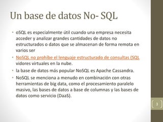 Un base de datos No- SQL
• oSQL es especialmente útil cuando una empresa necesita
acceder y analizar grandes cantidades de datos no
estructurados o datos que se almacenan de forma remota en
varios ser
• NoSQL no prohíbe el lenguaje estructurado de consultas (SQL
vidores virtuales en la nube.
• la base de datos más popular NoSQL es Apache Cassandra.
• NoSQL se menciona a menudo en combinación con otras
herramientas de big data, como el procesamiento paralelo
masivo, las bases de datos a base de columnas y las bases de
datos como servicio (DaaS).
3
 