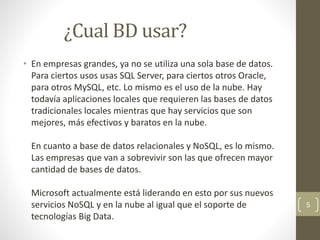 ¿Cual BD usar?
• En empresas grandes, ya no se utiliza una sola base de datos.
Para ciertos usos usas SQL Server, para ciertos otros Oracle,
para otros MySQL, etc. Lo mismo es el uso de la nube. Hay
todavía aplicaciones locales que requieren las bases de datos
tradicionales locales mientras que hay servicios que son
mejores, más efectivos y baratos en la nube.
En cuanto a base de datos relacionales y NoSQL, es lo mismo.
Las empresas que van a sobrevivir son las que ofrecen mayor
cantidad de bases de datos.
Microsoft actualmente está liderando en esto por sus nuevos
servicios NoSQL y en la nube al igual que el soporte de
tecnologías Big Data.
5
 