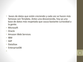 • bases de datos que están creciendo y cada vez se hacen más
famosas son Teradata. Antes una desconocida, hoy ya una
base de datos más respetada que causa bastante curiosidad a
la gente.
• Microsoft
• Oracle
• Amazon Web Services
• IBM
• SAP
• DataStax
• EnterpriseDB
•
6
 
