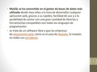 • MySQL se ha convertido en el gestor de bases de datos más
utilizado desde hace años a la hora de desarrollar cualquier
aplicación web, gracias a su rapidez, facilidad de uso y a la
posibilidad de contar con una gran cantidad de librerías y
herramientas compatibles con todos los lenguajes de
programación.
• se trata de un software libre y que las empresas
de alojamiento web, como es el caso de Hostalia, lo instalen
en todos sus servidores.
7
 